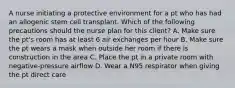 A nurse initiating a protective environment for a pt who has had an allogenic stem cell transplant. Which of the following precautions should the nurse plan for this client? A. Make sure the pt's room has at least 6 air exchanges per hour B. Make sure the pt wears a mask when outside her room if there is construction in the area C. Place the pt in a private room with negative-pressure airflow D. Wear a N95 respirator when giving the pt direct care