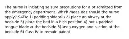 The nurse is initiating seizure precautions for a pt admitted from the emergency department. Which measures should the nurse apply? SATA: 1) padding siderails 2) place an airway at the bedside 3) place the bed in a high position 4) put a padded tongue blade at the bedside 5) keep oxygen and suction at the bedside 6) flush IV to remain patent