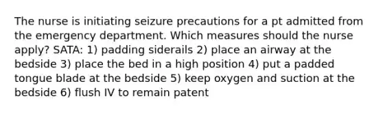 The nurse is initiating seizure precautions for a pt admitted from the emergency department. Which measures should the nurse apply? SATA: 1) padding siderails 2) place an airway at the bedside 3) place the bed in a high position 4) put a padded tongue blade at the bedside 5) keep oxygen and suction at the bedside 6) flush IV to remain patent