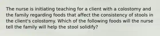 The nurse is initiating teaching for a client with a colostomy and the family regarding foods that affect the consistency of stools in the client's colostomy. Which of the following foods will the nurse tell the family will help the stool solidify?