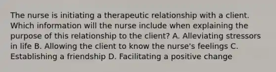 The nurse is initiating a therapeutic relationship with a client. Which information will the nurse include when explaining the purpose of this relationship to the client? A. Alleviating stressors in life B. Allowing the client to know the nurse's feelings C. Establishing a friendship D. Facilitating a positive change