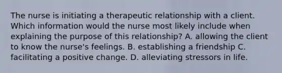 The nurse is initiating a therapeutic relationship with a client. Which information would the nurse most likely include when explaining the purpose of this relationship? A. allowing the client to know the nurse's feelings. B. establishing a friendship C. facilitating a positive change. D. alleviating stressors in life.