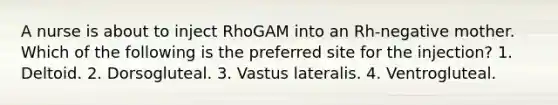 A nurse is about to inject RhoGAM into an Rh-negative mother. Which of the following is the preferred site for the injection? 1. Deltoid. 2. Dorsogluteal. 3. Vastus lateralis. 4. Ventrogluteal.