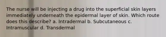 The nurse will be injecting a drug into the superficial skin layers immediately underneath the epidermal layer of skin. Which route does this describe? a. Intradermal b. Subcutaneous c. Intramuscular d. Transdermal