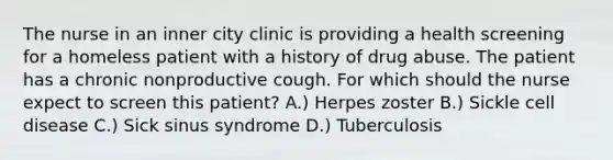 The nurse in an inner city clinic is providing a health screening for a homeless patient with a history of drug abuse. The patient has a chronic nonproductive cough. For which should the nurse expect to screen this patient? A.) Herpes zoster B.) Sickle cell disease C.) Sick sinus syndrome D.) Tuberculosis