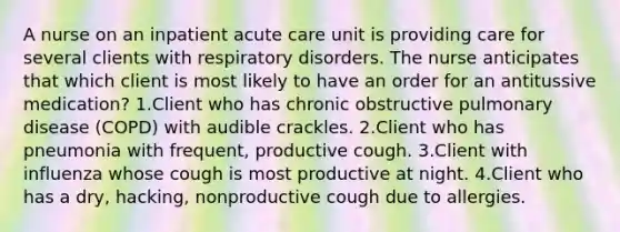 A nurse on an inpatient acute care unit is providing care for several clients with respiratory disorders. The nurse anticipates that which client is most likely to have an order for an antitussive medication? 1.Client who has chronic obstructive pulmonary disease (COPD) with audible crackles. 2.Client who has pneumonia with frequent, productive cough. 3.Client with influenza whose cough is most productive at night. 4.Client who has a dry, hacking, nonproductive cough due to allergies.