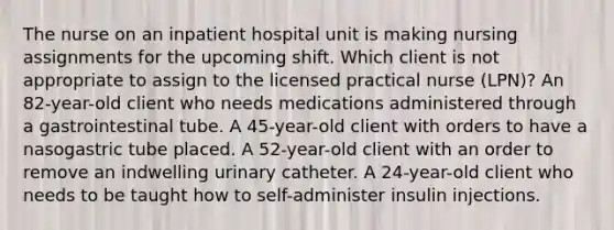 The nurse on an inpatient hospital unit is making nursing assignments for the upcoming shift. Which client is not appropriate to assign to the licensed practical nurse (LPN)? An 82-year-old client who needs medications administered through a gastrointestinal tube. A 45-year-old client with orders to have a nasogastric tube placed. A 52-year-old client with an order to remove an indwelling urinary catheter. A 24-year-old client who needs to be taught how to self-administer insulin injections.