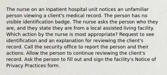 The nurse on an inpatient hospital unit notices an unfamiliar person viewing a client's medical record. The person has no visible identification badge. The nurse asks the person who they are, and they state they are from a local assisted living facility. Which action by the nurse is most appropriate? Request to see identification and an explanation for reviewing the client's record. Call the security office to report the person and their actions. Allow the person to continue reviewing the client's record. Ask the person to fill out and sign the facility's Notice of Privacy Practices form.