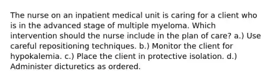 The nurse on an inpatient medical unit is caring for a client who is in the advanced stage of multiple myeloma. Which intervention should the nurse include in the plan of care? a.) Use careful repositioning techniques. b.) Monitor the client for hypokalemia. c.) Place the client in protective isolation. d.) Administer dicturetics as ordered.