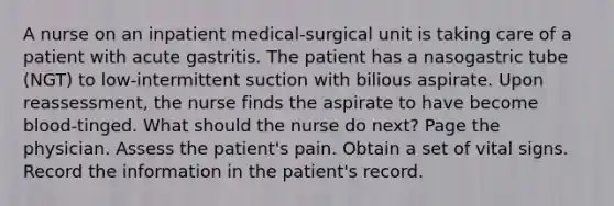 A nurse on an inpatient medical-surgical unit is taking care of a patient with acute gastritis. The patient has a nasogastric tube (NGT) to low-intermittent suction with bilious aspirate. Upon reassessment, the nurse finds the aspirate to have become blood-tinged. What should the nurse do next? Page the physician. Assess the patient's pain. Obtain a set of vital signs. Record the information in the patient's record.