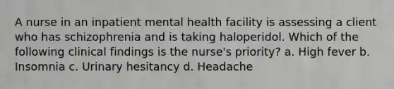 A nurse in an inpatient mental health facility is assessing a client who has schizophrenia and is taking haloperidol. Which of the following clinical findings is the nurse's priority? a. High fever b. Insomnia c. Urinary hesitancy d. Headache