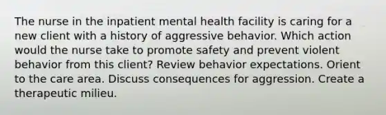 The nurse in the inpatient mental health facility is caring for a new client with a history of aggressive behavior. Which action would the nurse take to promote safety and prevent violent behavior from this client? Review behavior expectations. Orient to the care area. Discuss consequences for aggression. Create a therapeutic milieu.