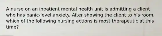 A nurse on an inpatient mental health unit is admitting a client who has panic-level anxiety. After showing the client to his room, which of the following nursing actions is most therapeutic at this time?