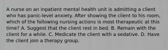 A nurse on an inpatient mental health unit is admitting a client who has panic-level anxiety. After showing the client to his room, which of the following nursing actions is most therapeutic at this time? A. Suggest that the client rest in bed. B. Remain with the client for a while. C. Medicate the client with a sedative. D. Have the client join a therapy group.