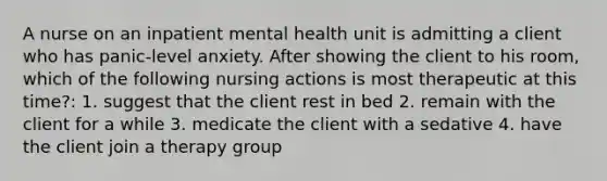 A nurse on an inpatient mental health unit is admitting a client who has panic-level anxiety. After showing the client to his room, which of the following nursing actions is most therapeutic at this time?: 1. suggest that the client rest in bed 2. remain with the client for a while 3. medicate the client with a sedative 4. have the client join a therapy group