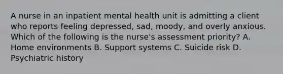 A nurse in an inpatient mental health unit is admitting a client who reports feeling depressed, sad, moody, and overly anxious. Which of the following is the nurse's assessment priority? A. Home environments B. Support systems C. Suicide risk D. Psychiatric history