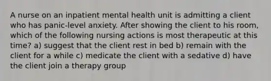 A nurse on an inpatient mental health unit is admitting a client who has panic-level anxiety. After showing the client to his room, which of the following nursing actions is most therapeutic at this time? a) suggest that the client rest in bed b) remain with the client for a while c) medicate the client with a sedative d) have the client join a therapy group