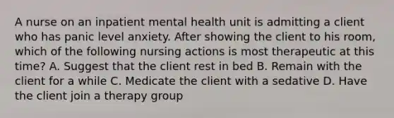 A nurse on an inpatient mental health unit is admitting a client who has panic level anxiety. After showing the client to his room, which of the following nursing actions is most therapeutic at this time? A. Suggest that the client rest in bed B. Remain with the client for a while C. Medicate the client with a sedative D. Have the client join a therapy group