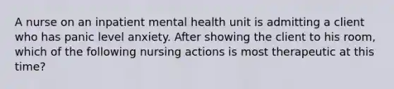 A nurse on an inpatient mental health unit is admitting a client who has panic level anxiety. After showing the client to his room, which of the following nursing actions is most therapeutic at this time?