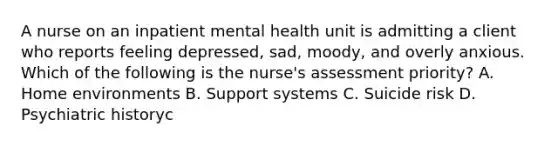 A nurse on an inpatient mental health unit is admitting a client who reports feeling depressed, sad, moody, and overly anxious. Which of the following is the nurse's assessment priority? A. Home environments B. Support systems C. Suicide risk D. Psychiatric historyc