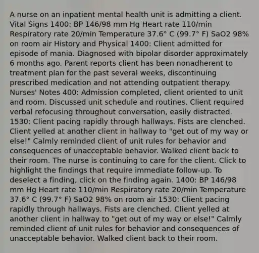 A nurse on an inpatient mental health unit is admitting a client. <a href='https://www.questionai.com/knowledge/kvsPhJhFmH-vital-signs' class='anchor-knowledge'>vital signs</a> 1400: BP 146/98 mm Hg Heart rate 110/min Respiratory rate 20/min Temperature 37.6° C (99.7° F) SaO2 98% on room air History and Physical 1400: Client admitted for episode of mania. Diagnosed with bipolar disorder approximately 6 months ago. Parent reports client has been nonadherent to treatment plan for the past several weeks, discontinuing prescribed medication and not attending outpatient therapy. Nurses' Notes 400: Admission completed, client oriented to unit and room. Discussed unit schedule and routines. Client required verbal refocusing throughout conversation, easily distracted. 1530: Client pacing rapidly through hallways. Fists are clenched. Client yelled at another client in hallway to "get out of my way or else!" Calmly reminded client of unit rules for behavior and consequences of unacceptable behavior. Walked client back to their room. The nurse is continuing to care for the client. Click to highlight the findings that require immediate follow-up. To deselect a finding, click on the finding again. 1400: BP 146/98 mm Hg Heart rate 110/min Respiratory rate 20/min Temperature 37.6° C (99.7° F) SaO2 98% on room air 1530: Client pacing rapidly through hallways. Fists are clenched. Client yelled at another client in hallway to "get out of my way or else!" Calmly reminded client of unit rules for behavior and consequences of unacceptable behavior. Walked client back to their room.