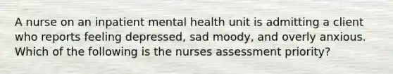 A nurse on an inpatient mental health unit is admitting a client who reports feeling depressed, sad moody, and overly anxious. Which of the following is the nurses assessment priority?