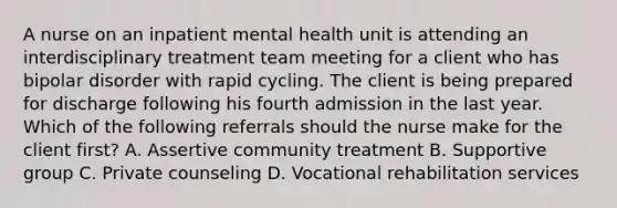 A nurse on an inpatient mental health unit is attending an interdisciplinary treatment team meeting for a client who has bipolar disorder with rapid cycling. The client is being prepared for discharge following his fourth admission in the last year. Which of the following referrals should the nurse make for the client first? A. Assertive community treatment B. Supportive group C. Private counseling D. Vocational rehabilitation services