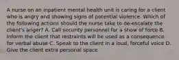 A nurse on an inpatient mental health unit is caring for a client who is angry and showing signs of potential violence. Which of the following actions should the nurse take to de-escalate the client's anger? A. Call security personnel for a show of force B. Inform the client that restraints will be used as a consequence for verbal abuse C. Speak to the client in a loud, forceful voice D. Give the client extra personal space