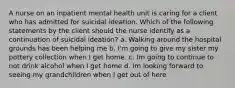 A nurse on an inpatient mental health unit is caring for a client who has admitted for suicidal ideation. Which of the following statements by the client should the nurse identify as a continuation of suicidal ideation? a. Walking around the hospital grounds has been helping me b. I'm going to give my sister my pottery collection when I get home. c. Im going to continue to not drink alcohol when I get home d. Im looking forward to seeing my grandchildren when I get out of here