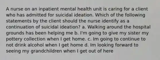 A nurse on an inpatient mental health unit is caring for a client who has admitted for suicidal ideation. Which of the following statements by the client should the nurse identify as a continuation of suicidal ideation? a. Walking around the hospital grounds has been helping me b. I'm going to give my sister my pottery collection when I get home. c. Im going to continue to not drink alcohol when I get home d. Im looking forward to seeing my grandchildren when I get out of here