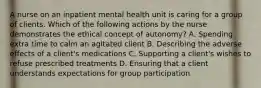 A nurse on an inpatient mental health unit is caring for a group of clients. Which of the following actions by the nurse demonstrates the ethical concept of autonomy? A. Spending extra time to calm an agitated client B. Describing the adverse effects of a client's medications C. Supporting a client's wishes to refuse prescribed treatments D. Ensuring that a client understands expectations for group participation