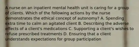 A nurse on an inpatient mental health unit is caring for a group of clients. Which of the following actions by the nurse demonstrates the ethical concept of autonomy? A. Spending extra time to calm an agitated client B. Describing the adverse effects of a client's medications C. Supporting a client's wishes to refuse prescribed treatments D. Ensuring that a client understands expectations for group participation