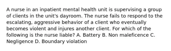 A nurse in an inpatient mental health unit is supervising a group of clients in the unit's dayroom. The nurse fails to respond to the escalating, aggressive behavior of a client who eventually becomes violent and injures another client. For which of the following is the nurse liable? A. Battery B. Non maleficence C. Negligence D. Boundary violation