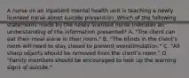 A nurse on an inpatient mental health unit is teaching a newly licensed nurse about suicide prevention. Which of the following statements made by the newly licensed nurse indicates an understanding of the information presented? A. "The client can eat their meal alone in their room." B. "The blinds in the client's room will need to stay closed to prevent overstimulation." C. "All sharp objects should be removed from the client's room." D. "Family members should be encouraged to look up the warning signs of suicide."