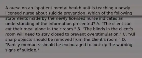 A nurse on an inpatient mental health unit is teaching a newly licensed nurse about suicide prevention. Which of the following statements made by the newly licensed nurse indicates an understanding of the information presented? A. "The client can eat their meal alone in their room." B. "The blinds in the client's room will need to stay closed to prevent overstimulation." C. "All sharp objects should be removed from the client's room." D. "Family members should be encouraged to look up the warning signs of suicide."