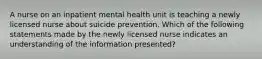 A nurse on an inpatient mental health unit is teaching a newly licensed nurse about suicide prevention. Which of the following statements made by the newly licensed nurse indicates an understanding of the information presented?