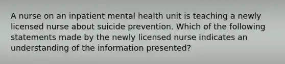 A nurse on an inpatient mental health unit is teaching a newly licensed nurse about suicide prevention. Which of the following statements made by the newly licensed nurse indicates an understanding of the information presented?