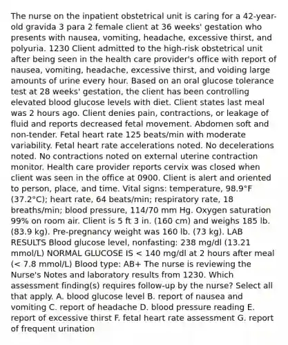 The nurse on the inpatient obstetrical unit is caring for a 42-year-old gravida 3 para 2 female client at 36 weeks' gestation who presents with nausea, vomiting, headache, excessive thirst, and polyuria. 1230 Client admitted to the high-risk obstetrical unit after being seen in the health care provider's office with report of nausea, vomiting, headache, excessive thirst, and voiding large amounts of urine every hour. Based on an oral glucose tolerance test at 28 weeks' gestation, the client has been controlling elevated blood glucose levels with diet. Client states last meal was 2 hours ago. Client denies pain, contractions, or leakage of fluid and reports decreased fetal movement. Abdomen soft and non-tender. Fetal heart rate 125 beats/min with moderate variability. Fetal heart rate accelerations noted. No decelerations noted. No contractions noted on external uterine contraction monitor. Health care provider reports cervix was closed when client was seen in the office at 0900. Client is alert and oriented to person, place, and time. Vital signs: temperature, 98.9°F (37.2°C); heart rate, 64 beats/min; respiratory rate, 18 breaths/min; blood pressure, 114/70 mm Hg. Oxygen saturation 99% on room air. Client is 5 ft 3 in. (160 cm) and weighs 185 lb. (83.9 kg). Pre-pregnancy weight was 160 lb. (73 kg). LAB RESULTS Blood glucose level, nonfasting: 238 mg/dl (13.21 mmol/L) NORMAL GLUCOSE IS < 140 mg/dl at 2 hours after meal (< 7.8 mmol/L) Blood type: AB+ The nurse is reviewing the Nurse's Notes and laboratory results from 1230. Which assessment finding(s) requires follow-up by the nurse? Select all that apply. A. blood glucose level B. report of nausea and vomiting C. report of headache D. blood pressure reading E. report of excessive thirst F. fetal heart rate assessment G. report of frequent urination