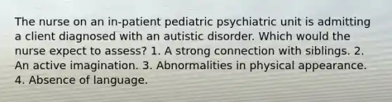 The nurse on an in-patient pediatric psychiatric unit is admitting a client diagnosed with an autistic disorder. Which would the nurse expect to assess? 1. A strong connection with siblings. 2. An active imagination. 3. Abnormalities in physical appearance. 4. Absence of language.