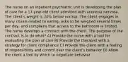 The nurse on an inpatient psychiatric unit is developing the plan of care for a 17-year-old client admitted with anorexia nervosa. The client's weight is 20% below normal. The client engages in many rituals related to eating, asks to be weighed several times per day, and complains that access to the bathroom is limited. The nurse develops a contract with the client. The purpose of the contract is to do what? A) Provide the nurse with a tool for evaluating the plan of care B) Provide the therapist with a strategy for client compliance C) Provide the client with a feeling of responsibility and control over the client's behavior D) Allow the client a tool by which to negotiate behavior