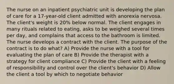 The nurse on an inpatient psychiatric unit is developing the plan of care for a 17-year-old client admitted with anorexia nervosa. The client's weight is 20% below normal. The client engages in many rituals related to eating, asks to be weighed several times per day, and complains that access to the bathroom is limited. The nurse develops a contract with the client. The purpose of the contract is to do what? A) Provide the nurse with a tool for evaluating the plan of care B) Provide the therapist with a strategy for client compliance C) Provide the client with a feeling of responsibility and control over the client's behavior D) Allow the client a tool by which to negotiate behavior