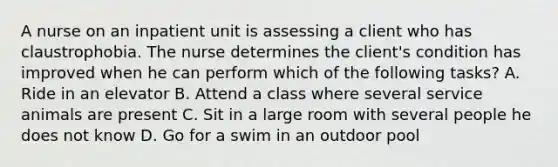 A nurse on an inpatient unit is assessing a client who has claustrophobia. The nurse determines the client's condition has improved when he can perform which of the following tasks? A. Ride in an elevator B. Attend a class where several service animals are present C. Sit in a large room with several people he does not know D. Go for a swim in an outdoor pool