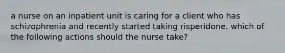 a nurse on an inpatient unit is caring for a client who has schizophrenia and recently started taking risperidone. which of the following actions should the nurse take?