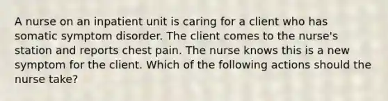 A nurse on an inpatient unit is caring for a client who has somatic symptom disorder. The client comes to the nurse's station and reports chest pain. The nurse knows this is a new symptom for the client. Which of the following actions should the nurse take?