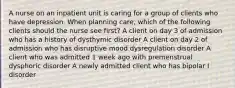 A nurse on an inpatient unit is caring for a group of clients who have depression. When planning care, which of the following clients should the nurse see first? A client on day 3 of admission who has a history of dysthymic disorder A client on day 2 of admission who has disruptive mood dysregulation disorder A client who was admitted 1 week ago with premenstrual dysphoric disorder A newly admitted client who has bipolar I disorder