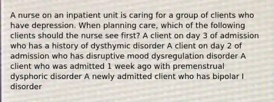 A nurse on an inpatient unit is caring for a group of clients who have depression. When planning care, which of the following clients should the nurse see first? A client on day 3 of admission who has a history of dysthymic disorder A client on day 2 of admission who has disruptive mood dysregulation disorder A client who was admitted 1 week ago with premenstrual dysphoric disorder A newly admitted client who has bipolar I disorder