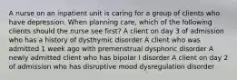 A nurse on an inpatient unit is caring for a group of clients who have depression. When planning care, which of the following clients should the nurse see first? A client on day 3 of admission who has a history of dysthymic disorder A client who was admitted 1 week ago with premenstrual dysphoric disorder A newly admitted client who has bipolar I disorder A client on day 2 of admission who has disruptive mood dysregulation disorder