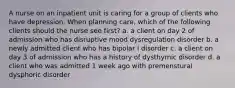 A nurse on an inpatient unit is caring for a group of clients who have depression. When planning care, which of the following clients should the nurse see first? a. a client on day 2 of admission who has disruptive mood dysregulation disorder b. a newly admitted client who has bipolar I disorder c. a client on day 3 of admission who has a history of dysthymic disorder d. a client who was admitted 1 week ago with premenstural dysphoric disorder