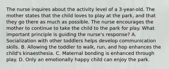 The nurse inquires about the activity level of a 3-year-old. The mother states that the child loves to play at the park, and that they go there as much as possible. The nurse encourages the mother to continue to take the child to the park for play. What important principle is guiding the nurse's response? A. Socialization with other toddlers helps develop communication skills. B. Allowing the toddler to walk, run, and hop enhances the child's kinaesthesia. C. Maternal bonding is enhanced through play. D. Only an emotionally happy child can enjoy the park.