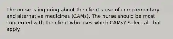 The nurse is inquiring about the client's use of complementary and alternative medicines (CAMs). The nurse should be most concerned with the client who uses which CAMs? Select all that apply.